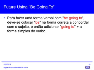 Future Using "Be Going To"
• Para fazer uma forma verbal com "be going to",
deve-se colocar "be" na forma correta a concordar
com o sujeito, e então adicionar "going to" + a
forma simples do verbo.
Inglês Técnico Instrumental: Aula 5
3509/05/2016
 
