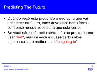 Predicting The Future
• Quando você está prevendo o que acha que vai
acontecer no futuro, você deve escolher a forma
com base no que você acha que está certo.
• Se você não está muito certo, não há problema em
usar "will", mas se você é quase certo sobre
alguma coisa, é melhor usar "be going to".
Inglês Técnico Instrumental: Aula 5
3809/05/2016
 