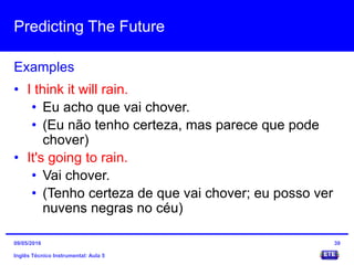 Predicting The Future
Inglês Técnico Instrumental: Aula 5
Examples
39
• I think it will rain.
• Eu acho que vai chover.
• (Eu não tenho certeza, mas parece que pode
chover)
• It's going to rain.
• Vai chover.
• (Tenho certeza de que vai chover; eu posso ver
nuvens negras no céu)
09/05/2016
 