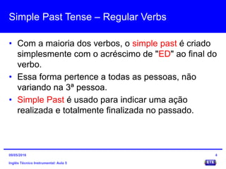 Simple Past Tense – Regular Verbs
• Com a maioria dos verbos, o simple past é criado
simplesmente com o acréscimo de "ED" ao final do
verbo.
• Essa forma pertence a todas as pessoas, não
variando na 3ª pessoa.
• Simple Past é usado para indicar uma ação
realizada e totalmente finalizada no passado.
Inglês Técnico Instrumental: Aula 5
409/05/2016
 