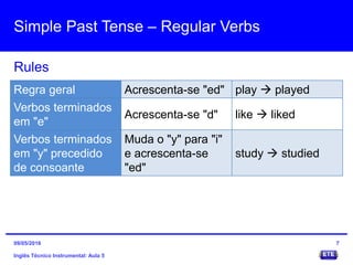 Simple Past Tense – Regular Verbs
Inglês Técnico Instrumental: Aula 5
Rules
7
Regra geral Acrescenta-se "ed" play  played
Verbos terminados
em "e"
Acrescenta-se "d" like  liked
Verbos terminados
em "y" precedido
de consoante
Muda o "y" para "i"
e acrescenta-se
"ed"
study  studied
09/05/2016
 