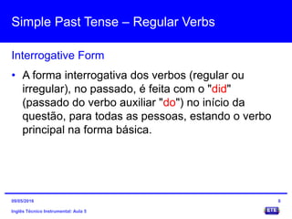Simple Past Tense – Regular Verbs
Inglês Técnico Instrumental: Aula 5
Interrogative Form
8
• A forma interrogativa dos verbos (regular ou
irregular), no passado, é feita com o "did"
(passado do verbo auxiliar "do") no início da
questão, para todas as pessoas, estando o verbo
principal na forma básica.
09/05/2016
 
