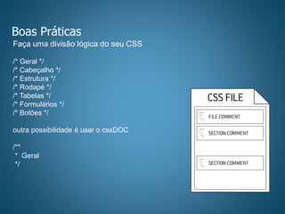 Boas Práticas
Faça uma divisão lógica do seu CSS
/* Geral */
/* Cabeçalho */
/* Estrutura */
/* Rodapé */
/* Tabelas */
/* Formulários */
/* Botões */
outra possibilidade é usar o cssDOC
/**
* Geral
*/
 