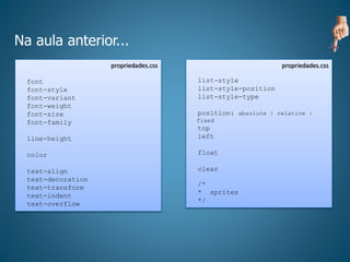 Na aula anterior...
propriedades.css
font
font-style
font-variant
font-weight
font-size
font-family
line-height
color
text-align
text-decoration
text-transform
text-indent
text-overflow
propriedades.css
list-style
list-style-position
list-style-type
position: absolute | relative |
fixed
top
left
float
clear
/*
* sprites
*/
 