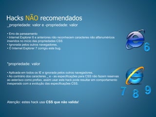 Hacks NÃO recomendados
_propriedade: valor e -propriedade: valor
• Erro de parseamento
• Internet Explorer 6 e anteriores não reconhecem caracteres não alfanuméricos
inseridos no início das propriedades CSS
• Ignorada pelos outros navegadores.
• O Internet Explorer 7 corrigiu este bug.
*propriedade: valor
• Aplicada em todos os IE e ignorada pelos outros navegadores.
• Ao contrário dos caracteres _ e - as especificações para CSS não fazem reservas
ao asterísco como prefixo, assim usar este hack pode resultar em comportamento
inesperado com a evolução das especificações CSS.
Atenção: estes hack usa CSS que não valida!
 