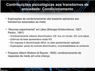 Contribuições psicológicas aos transtornos de
ansiedade: Condicionamento
• Explicações de condicionamento são bastante aplicáveis aos
transtornos associados ao medo
• “Neurose experimental” em cães (Shenger-Kristovnikova, 1927;
Pavlov, 1941)
– Condicionamento clássico discriminativo: CS+
era um círculo, CS-
uma elipse
– Estímulo de teste apresentava razão 9:8
– Em resposta à discriminação difícil, os cães apresentavam agitação
– Explicações: perda de controle discriminativo, incontrolabilidade do ambiente
• Pequeno Albert (Watson & Rayner, 1920): condicionamento de
respostas de medo em uma criança
 