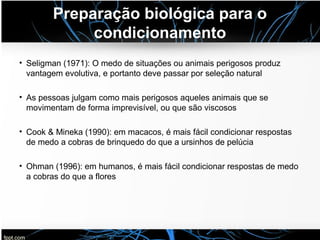 Preparação biológica para o
condicionamento
• Seligman (1971): O medo de situações ou animais perigosos produz
vantagem evolutiva, e portanto deve passar por seleção natural
• As pessoas julgam como mais perigosos aqueles animais que se
movimentam de forma imprevisível, ou que são viscosos
• Cook & Mineka (1990): em macacos, é mais fácil condicionar respostas
de medo a cobras de brinquedo do que a ursinhos de pelúcia
• Ohman (1996): em humanos, é mais fácil condicionar respostas de medo
a cobras do que a flores
 