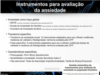 Instrumentos para avaliação
da ansiedade
• Ansiedade como traço global:
– IDATE (construto inconsistente; fidedignidade baixa; reprovado pelo CFP)
– Escala de Ansiedade de Hamilton (boas evidências de validade; evidências medianas de fidedignidade; não avaliado pelo CFP)
– Inventário de Ansiedade de Beck (boas evidências de validade e fidedignidade; aprovado pelo CFP)
• Transtorno específico
– Transtorno de ansiedade social: 13 instrumentos adaptados para uso o Brasil; evidências
medianas de validade e fidedignidade; nenhuma avaliada pelo CFP
– Fobia específica: 5 instrumentos adaptados para uso no Brasil; evidências baixas de
validade e medianas de fidedignidade; nenhuma avaliada pelo CFP
• Características específicas
– Preocupação: Penn Worry Questionnaire
– Sensibilidade à ansiedade: Anxiety Sensitivity Index-3
– Viés atencional: Teste de Associação Implícita-Ansiedade, Tarefa de Stroop Emocional
 