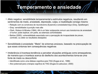 Temperamento e ansiedade
• Afeto negativo: sensibilidade temperamental a estímulos negativos, resultando em
sentimentos de medo, ansiedade, depressão, culpa, e insatisfação consigo mesmo
– Relação com os construtos de neuroticismo (Eysenck) e ansiedade-traço (Gray, Spielberger)
– Gray: sensibilidade à punição mais alta
– Clark, Watson & Mineka (1994): AN é um fator subjacente comum aos transtornos de ansiedade
e humor; pode explicar, em parte, as extensas comorbidades
– Barlow (2000): vulnerabilidade associada com a percepção de incapacidade de prever,
controlar, ou obter os resultados desejados
• Sensibilidade à ansiedade: “Medo” de sintomas ansiosos, baseado na preocupação de
que esses sintomas tem consequências negativas
• Intolerância à Incerteza:tendência a perceber situações ambíguas como ameaçadoras,
de maneira que a incerteza acerca do desfecho dos acontecimentos torna-se uma
fonte de medo ou desconforto
– Identificada como uma diátese cognitiva para TAG (Dugas et al., 1998)
– Alvo potencial para a terapia cognitiva do TAG (Dugas & Ladouceur, 2000)
 