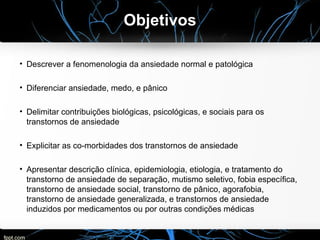 Objetivos
• Descrever a fenomenologia da ansiedade normal e patológica
• Diferenciar ansiedade, medo, e pânico
• Delimitar contribuições biológicas, psicológicas, e sociais para os
transtornos de ansiedade
• Explicitar as co-morbidades dos transtornos de ansiedade
• Apresentar descrição clínica, epidemiologia, etiologia, e tratamento do
transtorno de ansiedade de separação, mutismo seletivo, fobia específica,
transtorno de ansiedade social, transtorno de pânico, agorafobia,
transtorno de ansiedade generalizada, e transtornos de ansiedade
induzidos por medicamentos ou por outras condições médicas
 