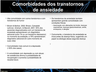 Comorbidades dos transtornos
de ansiedade
• Alta comorbidade com outros transtornos e com
transtornos de humor
• Brown & Barlow, 2002; Brown, Campbell,
Lehman, Grisham, & Mancill, 2001: 55% dos
pacientes diagnosticados com um transtorno de
ansiedade apresentavam um diagnóstico
adicional (outro TA ou um transtorno depressivo)
no momento da avaliação, e 76% apresentaram
diagnóstico adicional em outro momento de
suas vidas
• Comorbidade mais comum é a depressão
(~50% dos casos)
• A comorbidade com depressão ou com abuso
de substâncias diminui a probabilidade de
recuperação e aumenta a probabilidade de
recaída futura
• Os transtornos de ansiedade também
apresentam grande comorbidade com
condições físicas
– Associação com alterações da tiroide, doenças
respiratórias, doenças gastrointestinais, artrite,
enxaqueca, e alergias
• Comumente, o transtorno de ansiedade se
inicia antes da doença física, sugerindo um
papel na etiologia dessa segunda doença
•
 