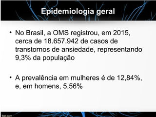 Epidemiologia geral
• No Brasil, a OMS registrou, em 2015,
cerca de 18.657.942 de casos de
transtornos de ansiedade, representando
9,3% da população
• A prevalência em mulheres é de 12,84%,
e, em homens, 5,56%
 
