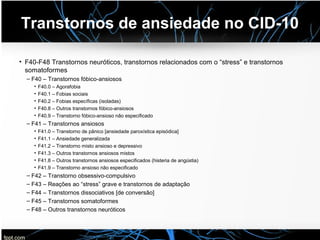 Transtornos de ansiedade no CID-10
• F40-F48 Transtornos neuróticos, transtornos relacionados com o “stress” e transtornos
somatoformes
– F40 – Transtornos fóbico-ansiosos
• F40.0 – Agorafobia
• F40.1 – Fobias sociais
• F40.2 – Fobias específicas (isoladas)
• F40.8 – Outros transtornos fóbico-ansiosos
• F40.9 – Transtorno fóbico-ansioso não especificado
– F41 – Transtornos ansiosos
• F41.0 – Transtorno de pânico [ansiedade paroxística episódica]
• F41.1 – Ansiedade generalizada
• F41.2 – Transtorno misto ansioso e depressivo
• F41.3 – Outros transtornos ansiosos mistos
• F41.8 – Outros transtornos ansiosos especificados (histeria de angústia)
• F41.9 – Transtorno ansioso não especificado
– F42 – Transtorno obsessivo-compulsivo
– F43 – Reações ao “stress” grave e transtornos de adaptação
– F44 – Transtornos dissociativos [de conversão]
– F45 – Transtornos somatoformes
– F48 – Outros transtornos neuróticos
 