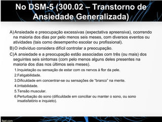 No DSM-5 (300.02 – Transtorno de
Ansiedade Generalizada)
A)Ansiedade e preocupação excessivas (expectativa apreensiva), ocorrendo
na maioria dos dias por pelo menos seis meses, com diversos eventos ou
atividades (tais como desempenho escolar ou profissional).
B)O indivíduo considera difícil controlar a preocupação.
C)A ansiedade e a preocupação estão associadas com três (ou mais) dos
seguintes seis sintomas (com pelo menos alguns deles presentes na
maioria dos dias nos últimos seis meses).
1.Inquietação ou sensação de estar com os nervos à flor da pele.
2.Fatigabilidade.
3.Dificuldade em concentrar-se ou sensações de “branco” na mente.
4.Irritabilidade.
5.Tensão muscular.
6.Perturbação do sono (dificuldade em conciliar ou manter o sono, ou sono
insatisfatório e inquieto).
 