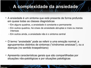 A complexidade da ansiedade
• A ansiedade é um sintoma que está presente de forma profunda
em quase todas as classes diagnósticas
– Em alguns quadros, a ansiedade é constante e permanente
– Em outros quadros, há crises de ansiedade abruptas e mais ou menos
intensas
– Em outros ainda, a ansiedade não é o sintoma central
• O termo “ansiedade” pode se referir a uma emoção normal, a
agrupamentos distintos de sintomas (“síndromes ansiosas”), ou a
doenças (no sentido kraepeliniano)
• Apresenta características gerais que são compartilhadas por
situações não-patológicas e por situações patológicas
 