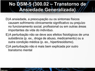 No DSM-5 (300.02 – Transtorno de
Ansiedade Generalizada)
D)A ansiedade, a preocupação ou os sintomas físicos
causam sofrimento clinicamente significativo ou prejuízo
no funcionamento social, profissional ou em outras áreas
importantes da vida do indivíduo.
E)A perturbação não se deve aos efeitos fisiológicos de uma
substância (p. ex., droga de abuso, medicamento) ou a
outra condição médica (p. ex., hipertireoidismo).
C)A perturbação não é mais bem explicada por outro
transtorno mental
 