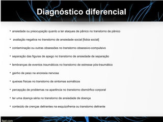 Diagnóstico diferencial
• ansiedade ou preocupação quanto a ter ataques de pânico no transtorno de pânico
• avaliação negativa no transtorno de ansiedade social [fobia social]
• contaminação ou outras obsessões no transtorno obsessivo-compulsivo
• separação das figuras de apego no transtorno de ansiedade de separação
• lembranças de eventos traumáticos no transtorno de estresse pós-traumático
• ganho de peso na anorexia nervosa
• queixas físicas no transtorno de sintomas somáticos
• percepção de problemas na aparência no transtorno dismórfico corporal
• ter uma doença séria no transtorno de ansiedade de doença
• conteúdo de crenças delirantes na esquizofrenia ou transtorno delirante
 