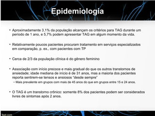 Epidemiologia
• Aproximadamente 3,1% da população alcançam os critérios para TAG durante um
período de 1 ano, e 5,7% podem apresentar TAG em algum momento da vida.
• Relativamente poucos pacientes procuram tratamento em serviços especializados
em comparação, p. ex., com pacientes com TP
• Cerca de 2/3 da população clínica é do gênero feminino
• Associação com início precoce e mais gradual do que os outros transtornos de
ansiedade; idade mediana de início é de 31 anos, mas a maioria dos pacientes
reporta sentirem-se tensos e ansiosos “desde sempre”
– Mais prevalente em grupos com mais de 45 anos do que em grupos entre 15 e 24 anos.
• O TAG é um transtorno crônico: somente 8% dos pacientes podem ser considerados
livres de sintomas após 2 anos.
 