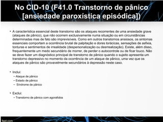 No CID-10 (F41.0 Transtorno de pânico
[ansiedade paroxística episódica])
• A característica essencial deste transtorno são os ataques recorrentes de uma ansiedade grave
(ataques de pânico), que não ocorrem exclusivamente numa situação ou em circunstâncias
determinadas mas de fato são imprevisíveis. Como em outros transtornos ansiosos, os sintomas
essenciais comportam a ocorrência brutal de palpitação e dores torácicas, sensações de asfixia,
tonturas e sentimentos de irrealidade (despersonalização ou desrrealização). Existe, além disso,
frequentemente um medo secundário de morrer, de perder o autocontrole ou de ficar louco. Não
se deve fazer um diagnóstico principal de transtorno de pânico quando o sujeito apresenta um
transtorno depressivo no momento da ocorrência de um ataque de pânico, uma vez que os
ataques de pânico são provavelmente secundários à depressão neste caso.
• Inclui:
– Ataque de pânico
– Estado de pânico
– Síndrome de pânico
• Exclui:
– Transtorno de pânico com agorafobia
 