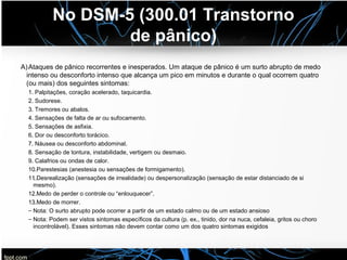 No DSM-5 (300.01 Transtorno
de pânico)
A)Ataques de pânico recorrentes e inesperados. Um ataque de pânico é um surto abrupto de medo
intenso ou desconforto intenso que alcança um pico em minutos e durante o qual ocorrem quatro
(ou mais) dos seguintes sintomas:
1. Palpitações, coração acelerado, taquicardia.
2. Sudorese.
3. Tremores ou abalos.
4. Sensações de falta de ar ou sufocamento.
5. Sensações de asfixia.
6. Dor ou desconforto torácico.
7. Náusea ou desconforto abdominal.
8. Sensação de tontura, instabilidade, vertigem ou desmaio.
9. Calafrios ou ondas de calor.
10.. Parestesias (anestesia ou sensações de formigamento).
11.. Desrealização (sensações de irrealidade) ou despersonalização (sensação de estar distanciado de si
mesmo).
12.. Medo de perder o controle ou “enlouquecer”.
13.. Medo de morrer.
– Nota: O surto abrupto pode ocorrer a partir de um estado calmo ou de um estado ansioso
– Nota: Podem ser vistos sintomas específicos da cultura (p. ex., tinido, dor na nuca, cefaleia, gritos ou choro
incontrolável). Esses sintomas não devem contar como um dos quatro sintomas exigidos
 