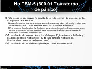No DSM-5 (300.01 Transtorno
de pânico)
B)Pelo menos um dos ataques foi seguido de um mês (ou mais) de uma ou de ambas
as seguintes características:
1.Apreensão ou preocupação persistente acerca de ataques de pânico adicionais ou sobre suas
consequências (p. ex., perder o controle, ter um ataque cardíaco, “enlouquecer”).
2.Uma mudança desadaptativa significativa no comportamento relacionada aos ataques (p. ex.,
comportamentos que têm por finalidade evitar ter ataques de pânico, como a esquiva de
exercícios ou situações desconhecidas).
C)A perturbação não é consequência dos efeitos psicológicos de uma substância (p.
ex., droga de abuso, medicamento) ou de outra condição médica (p. ex.,
hipertireoidismo, doenças cardiopulmonares).
D)A perturbação não é mais bem explicada por outro transtorno mental
 