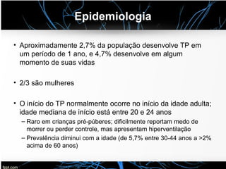Epidemiologia
• Aproximadamente 2,7% da população desenvolve TP em
um período de 1 ano, e 4,7% desenvolve em algum
momento de suas vidas
• 2/3 são mulheres
• O início do TP normalmente ocorre no início da idade adulta;
idade mediana de início está entre 20 e 24 anos
– Raro em crianças pré-púberes; dificilmente reportam medo de
morrer ou perder controle, mas apresentam hiperventilação
– Prevalência diminui com a idade (de 5,7% entre 30-44 anos a >2%
acima de 60 anos)
 