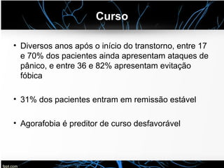 Curso
• Diversos anos após o início do transtorno, entre 17
e 70% dos pacientes ainda apresentam ataques de
pânico, e entre 36 e 82% apresentam evitação
fóbica
• 31% dos pacientes entram em remissão estável
• Agorafobia é preditor de curso desfavorável
 