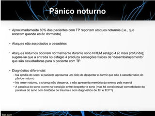 Pânico noturno
• Aproximadamente 60% dos pacientes com TP reportam ataques noturnos (i.e., que
ocorrem quando estão dormindo)
• Ataques não associados a pesadelos
• Ataques noturnos ocorrem normalmente durante sono NREM estágio 4 (o mais profundo);
sugere-se que a entrada no estágio 4 produza sensações físicas de “desembaraçamento”
que são assustadoras para o paciente com TP
• Diagnóstico diferencial:
– Na apnéia do sono, o paciente apresenta um ciclo de despertar e dormir que não é característico do
pânico noturno
– No terror noturno, a criança não desperta, e não apresenta memória do evento pela manhã
– A paralisia do sono ocorre na transição entre despertar e sono (mas há considerável comorbidade da
paralisia do sono com histórico de trauma e com diagnóstico de TP e TEPT)
 