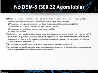 No DSM-5 (300.22 Agorafobia)
A)Medo ou ansiedade marcantes acerca de duas (ou mais) das cinco situações seguintes:
1.Uso de transporte público (p. ex., automóveis, ônibus, trens, navios, aviões).
2.Permanecer em espaços abertos (p. ex., áreas de estacionamentos, mercados, pontes).
3.Permanecer em locais fechados (p. ex., lojas, teatros, cinemas).
4.Permanecer em uma fila ou ficar em meio a uma multidão.
5.Sair de casa sozinho.
B)O indivíduo tem medo ou evita essas situações devido a pensamentos de que pode ser difícil
escapar ou de que o auxílio pode não estar disponível no caso de desenvolver sintomas do
tipo pânico ou outros sintomas incapacitantes ou constrangedores (p. ex., medo de cair nos
idosos; medo de incontinência)
C)As situações agorafóbicas quase sempre provocam medo ou ansiedade
D)As situações agorafóbicas são ativamente evitadas, requerem a presença de uma companhia
ou são suportadas com intenso medo ou ansiedade.
 