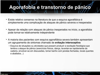 Agorafobia e transtorno de pânico
• Existe relativo consenso na literatura de que a esquiva agorafóbica é
simplesmente uma complicação de ataques de pânico severos e inesperados
• Apesar da relação com ataques de pânico inesperados no início, a agorafobia
pode tornar-se relativamente independente
• A maioria dos pacientes com esquiva agorafóbica severa também apresentam
um agrupamento de sintomas chamado de evitação interoceptiva
– Esquiva de situações ou atividades que possam produzir a excitação fisiológica que
lembra o ataque de pânico (exercícios físicos, dança, levantar-se rapidamente da
cadeira, envolver-se em discussões, tomar banho com janelas fechadas, locais quentes
e abafados...)
 