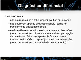 Diagnóstico diferencial
• os sintomas
– não estão restritos a fobia específica, tipo situacional;
– não envolvem apenas situações sociais (como no
transtorno de ansiedade social);
– e não estão relacionados exclusivamente a obsessões
(como no transtorno obsessivo-compulsivo), percepção
de defeitos ou falhas na aparência física (como no
transtorno dismórfico corporal) ou medo de separação
(como no transtorno de ansiedade de separação)
 
