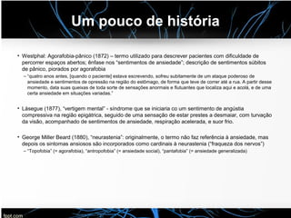 Um pouco de história
• Westphal: Agorafobia-pânico (1872) – termo utilizado para descrever pacientes com dificuldade de
percorrer espaços abertos; ênfase nos “sentimentos de ansiedade”; descrição de sentimentos súbitos
de pânico, piorados por agorafobia
– “quatro anos antes, [quando o paciente] estava escrevendo, sofreu subitamente de um ataque poderoso de
ansiedade e sentimentos de opressão na região do estômago, de forma que teve de correr até a rua. A partir desse
momento, data suas queixas de toda sorte de sensações anormais e flutuantes que localiza aqui e acolá, e de uma
certa ansiedade em situações variadas.”
• Làsegue (1877), “vertigem mental” - síndrome que se iniciaria co um sentimento de angústia
compressiva na região epigátrica, seguido de uma sensação de estar prestes a desmaiar, com turvação
da visão, acompanhado de sentimentos de ansiedade, respiração acelerada, e suor frio.
• George Miller Beard (1880), “neurastenia”: originalmente, o termo não faz referência à ansiedade, mas
depois os sintomas ansiosos são incorporados como cardinais à neurastenia (“fraqueza dos nervos”)
– “Topofobia” (= agorafobia), “antropofobia” (= ansiedade social), “pantafobia” (= ansiedade generalizada)
 