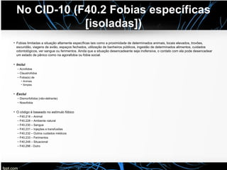 No CID-10 (F40.2 Fobias específicas
[isoladas])
• Fobias limitadas a situação altamente específicas tais como a proximidade de determinados animais, locais elevados, trovões,
escuridão, viagens de avião, espaços fechados, utilização de banheiros públicos, ingestão de determinados alimentos, cuidados
odontológicos, ver sangue ou ferimentos. Ainda que a situação desencadeante seja inofensiva, o contato com ela pode desencadear
um estado de pânico como na agorafobia ou fobia social.
• Inclui
– Acrofobia
– Claustrofobia
– Fobia(s) de
• Animais
• Simples
• Exclui
– Dismorfofobia (não-delirante)
– Nosofobia
• O código é baseado no estímulo fóbico
– F40.218 – Animal
– F40.228 – Ambiente natural
– F40.230 – Sangue
– F40.231 – Injeções e transfusões
– F40.232 – Outros cuidados médicos
– F40.233 – Ferimentos
– F40.248 – Situacional
– F40.298 - Outro
 