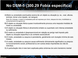 No DSM-5 (300.29 Fobia específica)
A)Medo ou ansiedade acentuados acerca de um objeto ou situação (p. ex., voar, alturas,
animais, tomar uma injeção, ver sangue).
Nota: Em crianças, o medo ou ansiedade pode ser expresso por choro, ataques de raiva, imobilidade ou
comportamento de agarrar-se.
B)O objeto ou situação fóbica quase invariavelmente provoca uma resposta imediata de
medo ou ansiedade.
C)O objeto ou situação fóbica é ativamente evitado ou suportado com intensa ansiedade
ou sofrimento.
D)O medo ou ansiedade é desproporcional em relação ao perigo real imposto pelo
objeto ou situação específica e ao contexto sociocultural.
E)O medo, ansiedade ou esquiva é persistente, geralmente com duração mínima de seis
meses.
F) O medo, ansiedade ou esquiva causa sofrimento clinicamente significativo ou prejuízo
no funcionamento social, profissional ou em outras áreas importantes da vida do
indivíduo.
G) A perturbação não é mais bem explicada pelos sintomas de outro transtorno mental
 