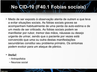 No CID-10 (F40.1 Fobias sociais)
• Medo de ser exposto à observação atenta de outrem e que leva
a evitar situações sociais. As fobias sociais graves se
acompanham habitualmente de uma perda da auto-estima e de
um medo de ser criticado. As fobias sociais podem se
manifestar por rubor, tremor das mãos, náuseas ou desejo
urgente de urinar, sendo que o paciente por vezes está
convencido que uma ou outra destas manifestações
secundárias constitui seu problema primário. Os sintomas
podem evoluir para um ataque de pânico.
• Inclui:
– Antropofobia
– Neurose social
 