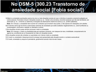 No DSM-5 (300.23 Transtorno de
ansiedade social [Fobia social])
A)Medo ou ansiedade acentuados acerca de uma ou mais situações sociais em que o indivíduo é exposto a possível avaliação por
outras pessoas. Exemplos incluem interações sociais (p. ex., manter uma conversa, encontrar pessoas que não são familiares), ser
observado (p. ex., comendo ou bebendo) e situações de desempenho diante de outros (p. ex., proferir palestras).
Nota: Em crianças, a ansiedade deve ocorrer em contextos que envolvem seus pares, e não apenas em interações com adultos.
B)O indivíduo teme agir de forma a demonstrar sintomas de ansiedade que serão avaliados negativamente (i.e., será humilhante ou
constrangedor; provocará a rejeição ou ofenderá a outros).
C)As situações sociais quase sempre provocam medo ou ansiedade.
Nota: Em crianças, o medo ou ansiedade pode ser expresso chorando, com ataques de raiva, imobilidade, comportamento de
agarrar-se, encolhendo-se ou fracassando em falar em situações sociais.
D)As situações sociais são evitadas ou suportadas com intenso medo ou ansiedade.
E)O medo ou ansiedade é desproporcional à ameaça real apresentada pela situação social e o contexto sociocultural.
F) O medo, ansiedade ou esquiva é persistente, geralmente durando mais de seis meses.
 