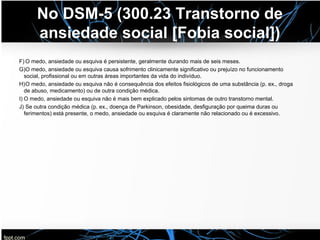 No DSM-5 (300.23 Transtorno de
ansiedade social [Fobia social])
F) O medo, ansiedade ou esquiva é persistente, geralmente durando mais de seis meses.
G)O medo, ansiedade ou esquiva causa sofrimento clinicamente significativo ou prejuízo no funcionamento
social, profissional ou em outras áreas importantes da vida do indivíduo.
H)O medo, ansiedade ou esquiva não é consequência dos efeitos fisiológicos de uma substância (p. ex., droga
de abuso, medicamento) ou de outra condição médica.
I) O medo, ansiedade ou esquiva não é mais bem explicado pelos sintomas de outro transtorno mental.
J) Se outra condição médica (p. ex., doença de Parkinson, obesidade, desfiguração por queima duras ou
ferimentos) está presente, o medo, ansiedade ou esquiva é claramente não relacionado ou é excessivo.
 