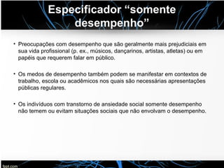 Especificador “somente
desempenho”
• Preocupações com desempenho que são geralmente mais prejudiciais em
sua vida profissional (p. ex., músicos, dançarinos, artistas, atletas) ou em
papéis que requerem falar em público.
• Os medos de desempenho também podem se manifestar em contextos de
trabalho, escola ou acadêmicos nos quais são necessárias apresentações
públicas regulares.
• Os indivíduos com transtorno de ansiedade social somente desempenho
não temem ou evitam situações sociais que não envolvam o desempenho.
 