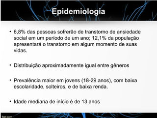 Epidemiologia
• 6,8% das pessoas sofrerão de transtorno de ansiedade
social em um período de um ano; 12,1% da população
apresentará o transtorno em algum momento de suas
vidas.
• Distribuição aproximadamente igual entre gêneros
• Prevalência maior em jovens (18-29 anos), com baixa
escolaridade, solteiros, e de baixa renda.
• Idade mediana de início é de 13 anos
 