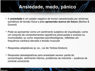 Ansiedade, medo, pânico
• A ansiedade é um estado negativo de humor caracterizado por sintomas
somáticos de tensão física e pela apreensão acerca do futuro (Barlow &
Durand)
• Pode se apresentar como um sentimento subjetivo de inquietação; como
um conjunto de comportamentos (aparência preocupada e ansiosa ou
incomodada); ou como respostas psicofisiológicas, refletidas em
frequência cardíaca elevada e tensão muscular
• Respostas adaptativas (p. ex., Lei de Yerkes-Dodson)
• Respostas desadaptativas para ansiedade severa: perda de
concentração, sofrimento intenso, problemas de memória – ausência de
controle consciente
 