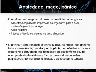 Ansiedade, medo, pânico
• O medo é uma resposta de alarme imediata ao perigo real
– Aspectos adaptativos: preparação do organismo para a ação,
motivação para luta-ou-fuga
– Afeto negativo
– Intensa ativação do sistema nervoso simpático
• O pânico é uma resposta intensa, súbita, de medo, que domina
toda a consciência; um ataque de pânico é definido como uma
experiência abrupta de medo intenso ou desconforto agudo,
acompanhada de sintomas físicos que costumam incluir
palpitações, dor no peito, dificuldade de respirar, e tontura
 