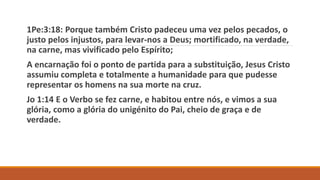 1Pe:3:18: Porque também Cristo padeceu uma vez pelos pecados, o
justo pelos injustos, para levar-nos a Deus; mortificado, na verdade,
na carne, mas vivificado pelo Espírito;
A encarnação foi o ponto de partida para a substituição, Jesus Cristo
assumiu completa e totalmente a humanidade para que pudesse
representar os homens na sua morte na cruz.
Jo 1:14 E o Verbo se fez carne, e habitou entre nós, e vimos a sua
glória, como a glória do unigénito do Pai, cheio de graça e de
verdade.
 