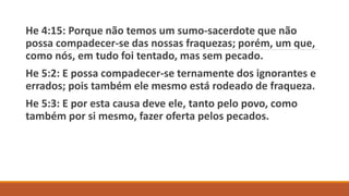 He 4:15: Porque não temos um sumo-sacerdote que não
possa compadecer-se das nossas fraquezas; porém, um que,
como nós, em tudo foi tentado, mas sem pecado.
He 5:2: E possa compadecer-se ternamente dos ignorantes e
errados; pois também ele mesmo está rodeado de fraqueza.
He 5:3: E por esta causa deve ele, tanto pelo povo, como
também por si mesmo, fazer oferta pelos pecados.
 