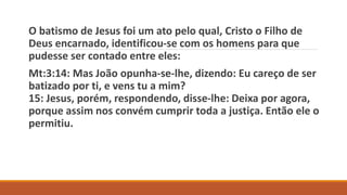 O batismo de Jesus foi um ato pelo qual, Cristo o Filho de
Deus encarnado, identificou-se com os homens para que
pudesse ser contado entre eles:
Mt:3:14: Mas João opunha-se-lhe, dizendo: Eu careço de ser
batizado por ti, e vens tu a mim?
15: Jesus, porém, respondendo, disse-lhe: Deixa por agora,
porque assim nos convém cumprir toda a justiça. Então ele o
permitiu.
 