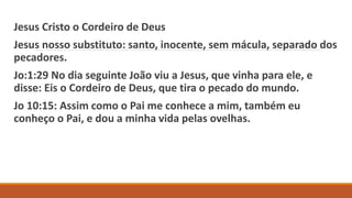 Jesus Cristo o Cordeiro de Deus
Jesus nosso substituto: santo, inocente, sem mácula, separado dos
pecadores.
Jo:1:29 No dia seguinte João viu a Jesus, que vinha para ele, e
disse: Eis o Cordeiro de Deus, que tira o pecado do mundo.
Jo 10:15: Assim como o Pai me conhece a mim, também eu
conheço o Pai, e dou a minha vida pelas ovelhas.
 