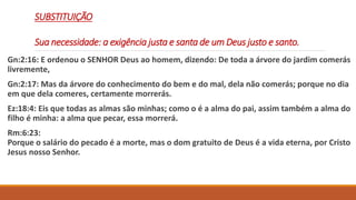 SUBSTITUIÇÃO
Sua necessidade: a exigência justa e santa de um Deus justo e santo.
Gn:2:16: E ordenou o SENHOR Deus ao homem, dizendo: De toda a árvore do jardim comerás
livremente,
Gn:2:17: Mas da árvore do conhecimento do bem e do mal, dela não comerás; porque no dia
em que dela comeres, certamente morrerás.
Ez:18:4: Eis que todas as almas são minhas; como o é a alma do pai, assim também a alma do
filho é minha: a alma que pecar, essa morrerá.
Rm:6:23:
Porque o salário do pecado é a morte, mas o dom gratuito de Deus é a vida eterna, por Cristo
Jesus nosso Senhor.
 