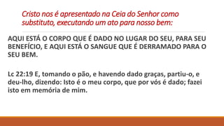 Cristo nos é apresentado na Ceia do Senhor como
substituto, executando um ato para nosso bem:
AQUI ESTÁ O CORPO QUE É DADO NO LUGAR DO SEU, PARA SEU
BENEFÍCIO, E AQUI ESTÁ O SANGUE QUE É DERRAMADO PARA O
SEU BEM.
Lc 22:19 E, tomando o pão, e havendo dado graças, partiu-o, e
deu-lho, dizendo: Isto é o meu corpo, que por vós é dado; fazei
isto em memória de mim.
 