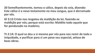 20 Semelhantemente, tomou o cálice, depois da ceia, dizendo:
Este cálice é o novo testamento no meu sangue, que é derramado
por vós.
Gl 3:13 Cristo nos resgatou da maldição da lei, fazendo-se
maldição por nós; porque está escrito: Maldito todo aquele que
for pendurado no madeiro;
Tt 2:14: O qual se deu a si mesmo por nós para nos remir de toda a
iniquidade, e purificar para si um povo seu especial, zeloso de
boas obras.
 