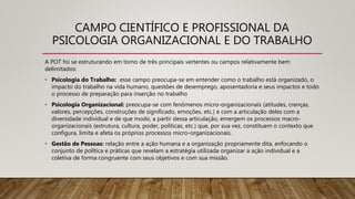 CAMPO CIENTÍFICO E PROFISSIONAL DA
PSICOLOGIA ORGANIZACIONAL E DO TRABALHO
A POT foi se estruturando em torno de três principais vertentes ou campos relativamente bem
delimitados:
• Psicologia do Trabalho: esse campo preocupa-se em entender como o trabalho está organizado, o
impacto do trabalho na vida humano, questões de desemprego, aposentadoria e seus impactos e todo
o processo de preparação para inserção no trabalho
• Psicologia Organizacional: preocupa-se com fenômenos micro-organizacionais (atitudes, crenças,
valores, percepções, construções de significado, emoções, etc.) e com a articulação deles com a
diversidade individual e de que modo, a partir dessa articulação, emergem os processos macro-
organizacionais (estrutura, cultura, poder, políticas, etc.) que, por sua vez, constituem o contexto que
configura, limita e afeta os próprios processos micro-organizacionais.
• Gestão de Pessoas: relação entre a ação humana e a organização propriamente dita, enfocando o
conjunto de política e práticas que revelam a estratégia utilizada organizar a ação individual e a
coletiva de forma congruente com seus objetivos e com sua missão.
 