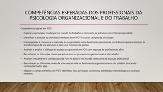 COMPETÊNCIAS ESPERADAS DOS PROFISSIONAIS DA
PSICOLOGIA ORGANIZACIONAL E DO TRABALHO
Competências gerais em POT:
• Explicar as principais mudanças no mundo do trabalho e como este se estrutura na contemporaneidade
• Identificar e articular as principais interfaces entre POT e outros campos da psicologia
• Compreender e comunicar a natureza da organização como fenômeno psicossocial, contribuindo para processos de
transformação da sua estrutura e dos seus modelos de gestão
• Analisar e ampliar o diálogo do espaço ocupacional em POT com espaços de profissionais afins
• Reconhecer os diferentes níveis que estruturam os processos organizacionais e de trabalho
• Analisar criticamente a constituição da POT no Brasil e no mundo como área de atuação profissional
• Reconhecer os diferentes níveis de intervenção ante os fenômenos organizacionais e do trabalho buscando
contemplar todos eles.
• Mapear o campo científico em POT, identificar seus principais construtos, estratégias metodológicas e avanços
recentes.
 